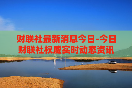 财联社最新消息今日-今日财联社权威实时动态资讯