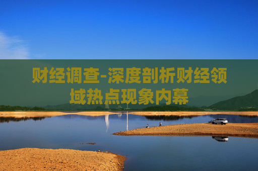 财经调查-深度剖析财经领域热点现象内幕