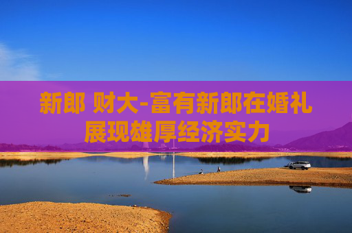 新郎 财大-富有新郎在婚礼展现雄厚经济实力
