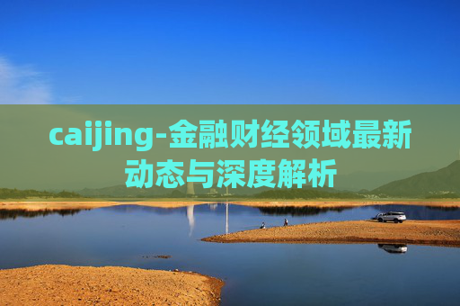 caijing-金融财经领域最新动态与深度解析