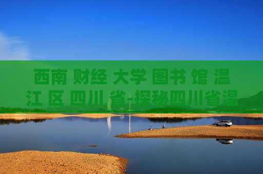 西南 财经 大学 图书 馆 温江 区 四川 省-探秘四川省温江区西南财大图书馆特色