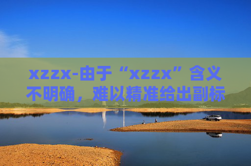 xzzx-由于“xzzx”含义不明确，难以精准给出副标题，请你提供“xzzx”的具体含义或相关文章主题等信息。