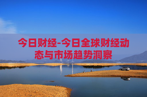 今日财经-今日全球财经动态与市场趋势洞察