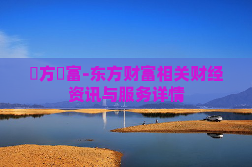 東方財富-东方财富相关财经资讯与服务详情