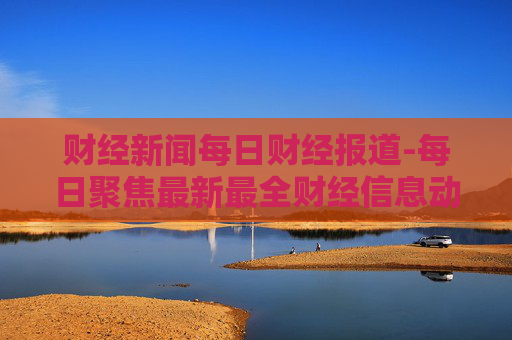 财经新闻每日财经报道-每日聚焦最新最全财经信息动态