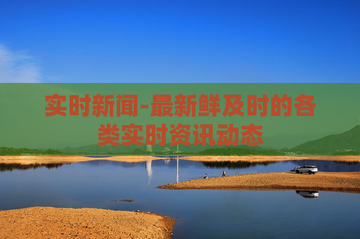 实时新闻-最新鲜及时的各类实时资讯动态