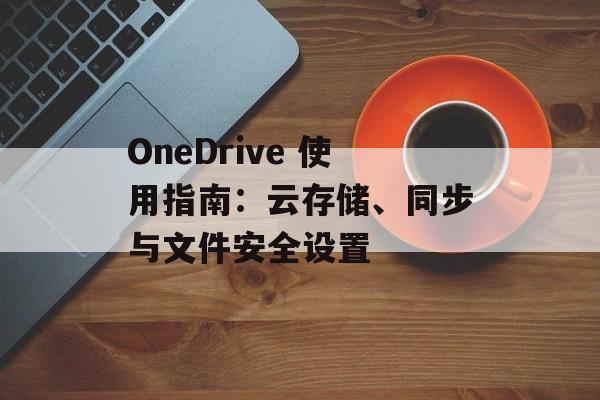 OneDrive 使用指南：云存储、同步与文件安全设置