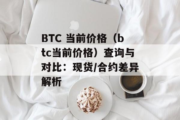 BTC 当前价格（btc当前价格）查询与对比：现货/合约差异解析