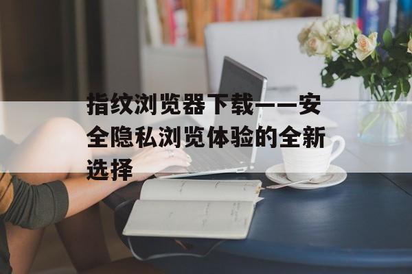 指纹浏览器下载——安全隐私浏览体验的全新选择