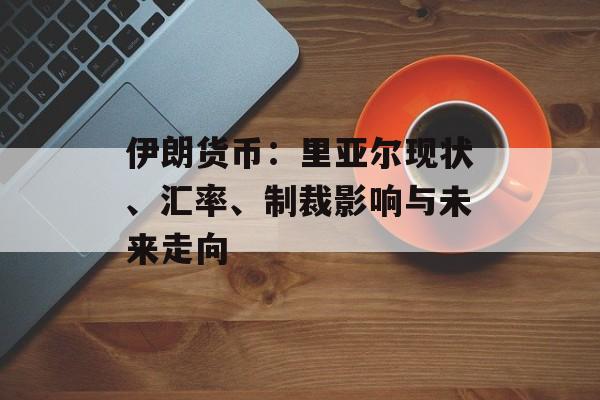 伊朗货币:里亚尔现状、汇率、制裁影响与未来走向