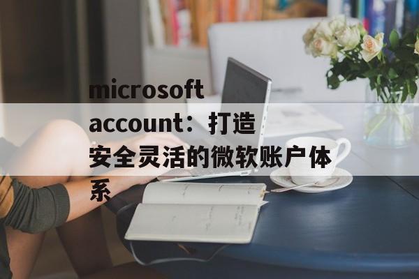microsoft account：打造安全灵活的微软账户体系