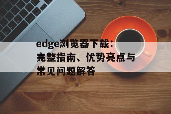 edge浏览器下载:完整指南、优势亮点与常见问题解答