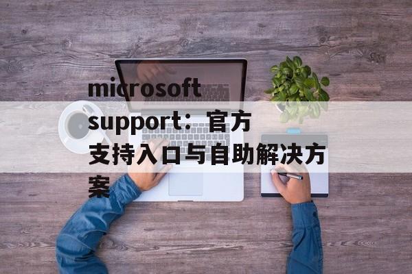 microsoft support:官方支持入口与自助解决方案