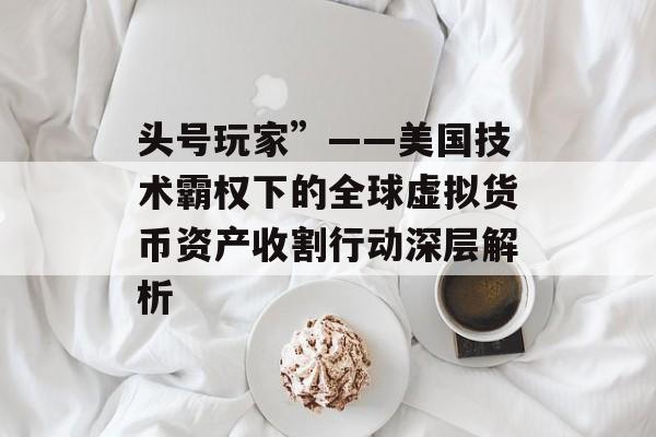 头号玩家”——美国技术霸权下的全球虚拟货币资产收割行动深层解析