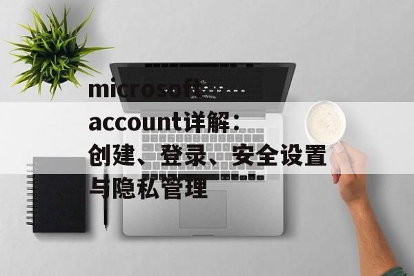 microsoft account详解：创建、登录、安全设置与隐私管理