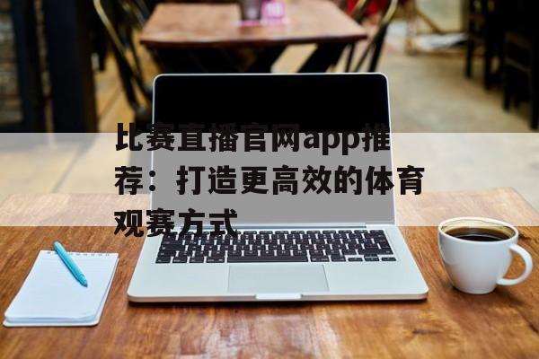 比赛直播官网app推荐:打造更高效的体育观赛方式